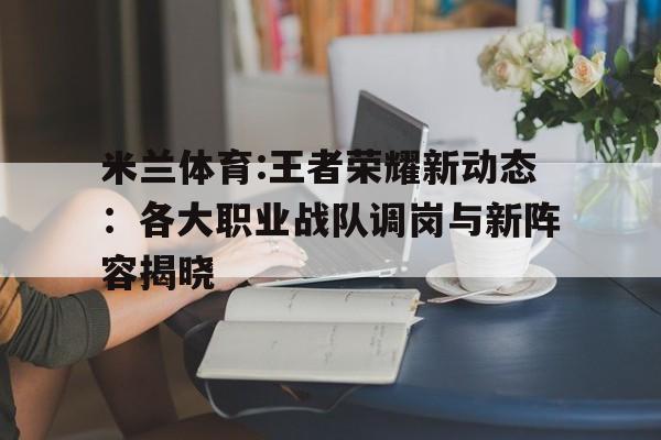 米兰体育:王者荣耀新动态：各大职业战队调岗与新阵容揭晓